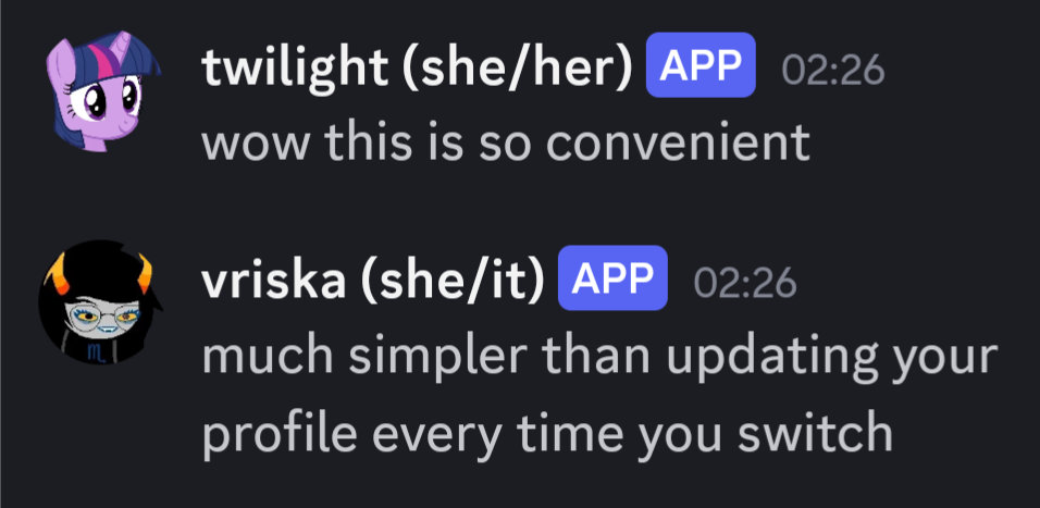 A discord screenshot: user "twilight (she/her)" says "wow this is so convenient". user "vriska (she/it)" says "much simpler than updating your profile every time you switch". twilight's avatar is an image of the character twilight sparkle from my little pony friendship is magic. vriska's avatar is an image of the character vriska serket from homestuck. both users have the "APP" tag, indicating their messages have been proxied by pluralkit.